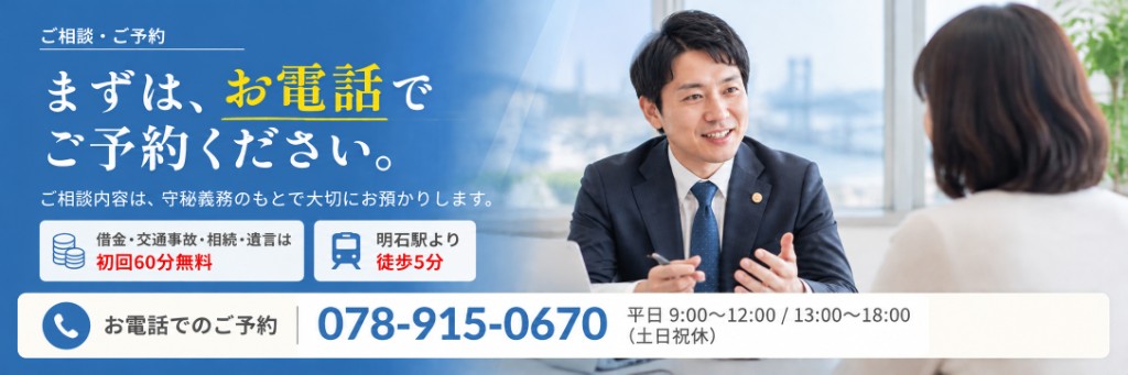 ご相談・ご予約 まずは、お電話でご予約ください。ご相談内容は、守秘義務のもとで大切にお預かりします。借金・交通事故・相続・遺言は初回60分無料。明石駅より徒歩5分。お電話でのご予約 078-915-0670 平日 9:00〜12:00 / 13:00〜18:00（土日祝休）