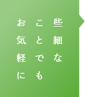 些細なことでもお気軽に